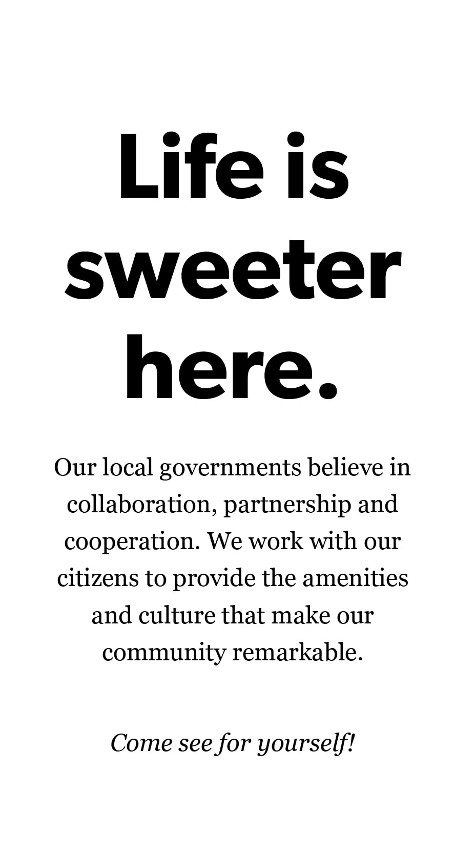 Life is sweeter here. Our local governments believe in collaboration, partnership and cooperation. We work with our citizens to provide the amenities and culture that make our community remarkable. Come see for yourself!